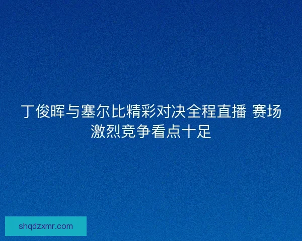 丁俊晖与塞尔比精彩对决全程直播 赛场激烈竞争看点十足
