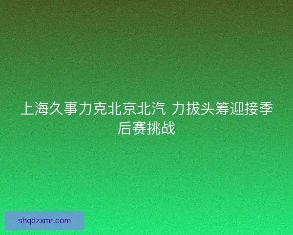上海久事力克北京北汽 力拔头筹迎接季后赛挑战